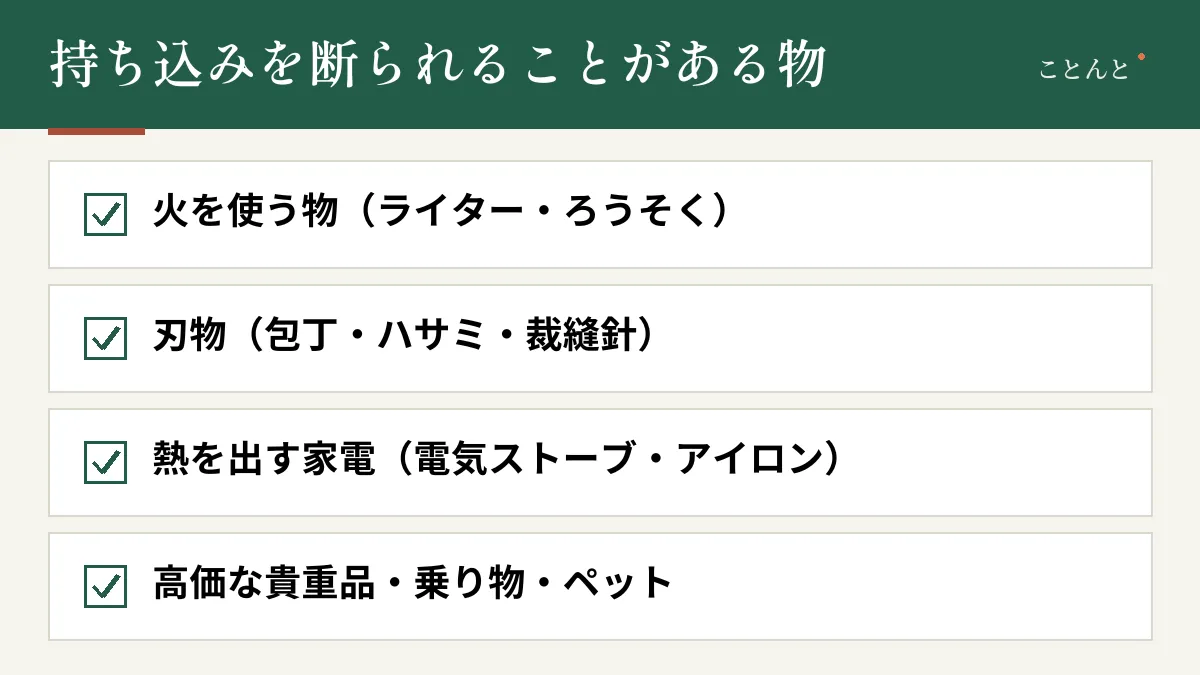 持ち込みを断られることがある物。火を使う物(ライター・ろうそく)、刃物(包丁・ハサミ・裁縫針)、熱を出す家電(電気ストーブ・アイロン)、高価な貴重品・乗り物・ペット