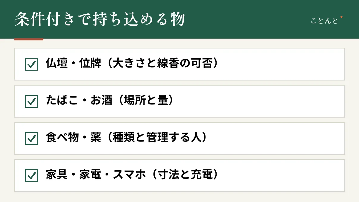 条件付きで持ち込める物。仏壇・位牌(大きさと線香の可否)、たばこ・お酒(場所と量)、食べ物・薬(種類と管理する人)、家具・家電・スマホ(寸法と充電)