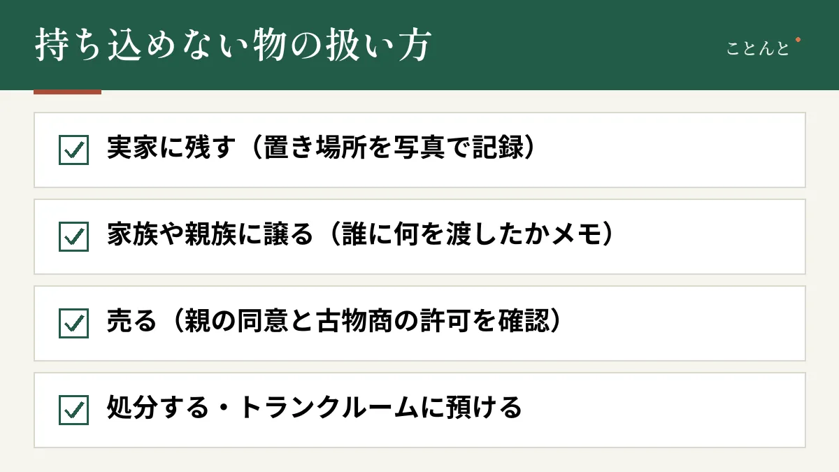 持ち込めない物の扱い方。実家に残す(置き場所を写真で記録)、家族や親族に譲る(誰に何を渡したかメモ)、売る(親の同意と古物商の許可を確認)、処分する・トランクルームに預ける