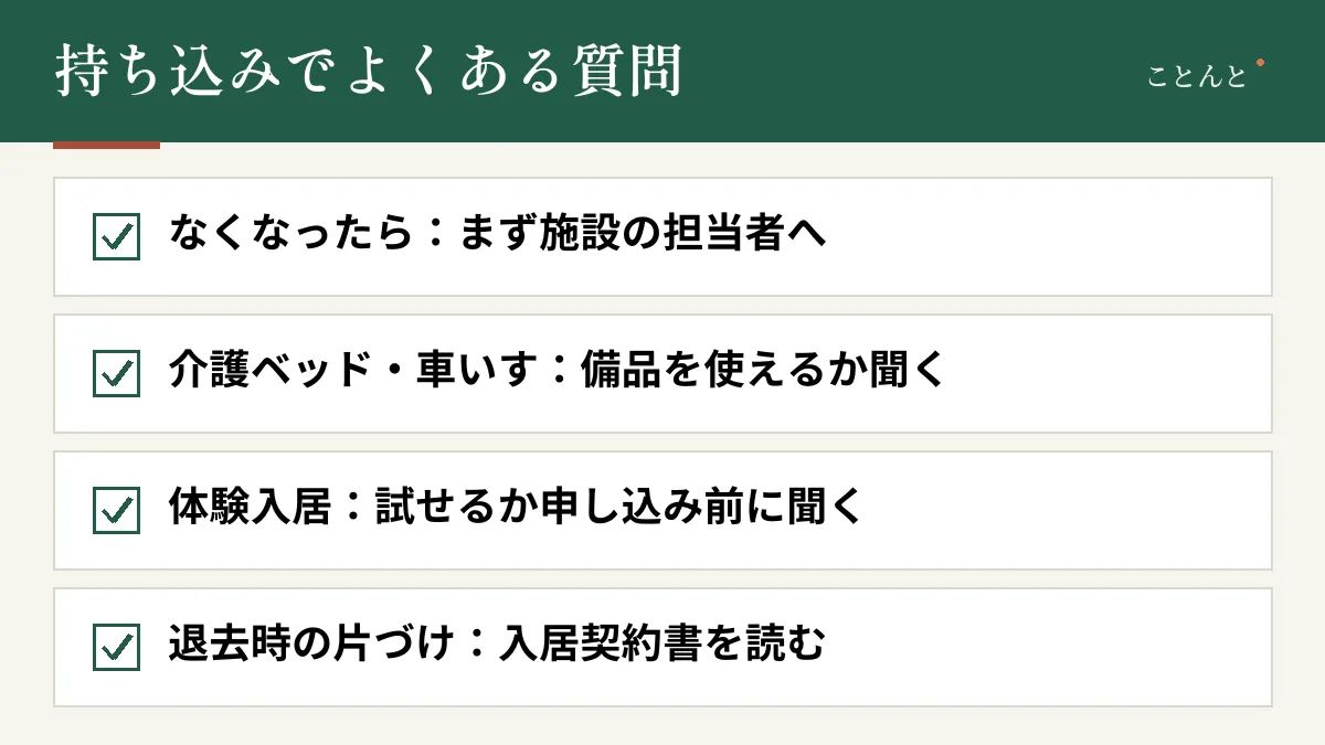 持ち込みでよくある質問。なくなったら:まず施設の担当者へ。介護ベッド・車いす:備品を使えるか聞く。体験入居:試せるか申し込み前に聞く。退去時の片づけ:入居契約書を読む